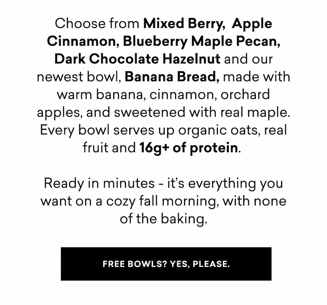 Choose from Mixed Berry,  Apple Cinnamon, Blueberry Maple Pecan, Dark Chocolate Hazelnut and our newest bowl, Banana Bread, made with warm banana, cinnamon, orchard apples, and sweetened with real maple. Every bowl serves up organic oats, real fruit and 16g+ of protein.   Ready in minutes - it’s everything you want on a cozy fall morning, with none of the baking.
