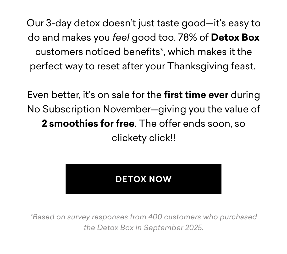Our 3-day detox doesn’t just taste good—it’s easy to do and makes you feel good too. 78% of Detox Box customers noticed benefits*, which makes it the perfect way to reset after your Thanksgiving feast.  Even better, it’s on sale for the first time ever during No Subscription November—giving you the value of 2 smoothies for free. The offer ends soon, so clickety click!! DETOX NOW *Based on survey responses from 400 customers who purchased the Detox Box in September 2025.