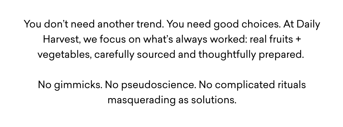 You don’t need another trend. You need good choices. At Daily Harvest, we focus on what’s always worked: real fruits + vegetables, carefully sourced and thoughtfully prepared.   No gimmicks. No pseudoscience. No complicated rituals masquerading as solutions.