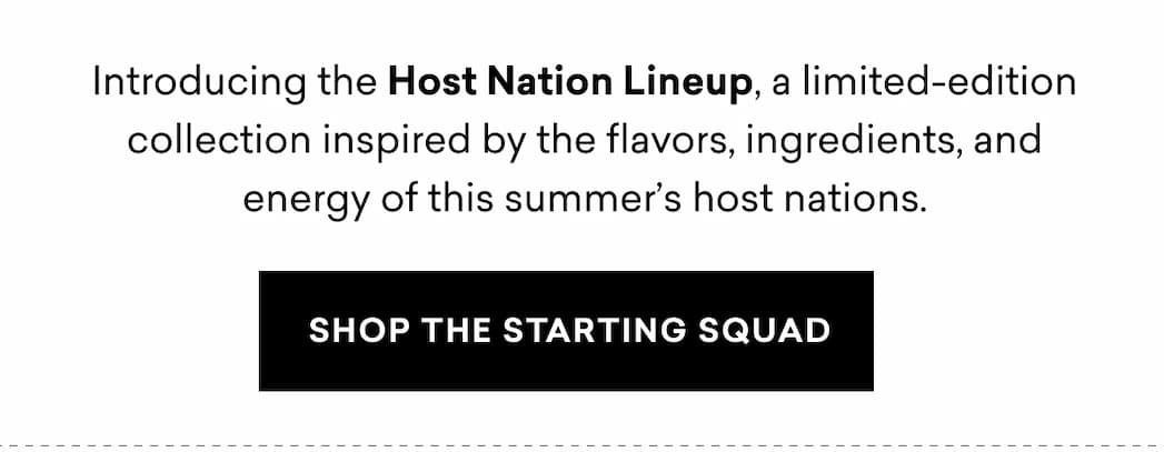 Introducing the Host Nation Lineup, a limited-edition collection inspired by the flavors, ingredients, and energy of this summer’s host nations. | SHOP THE STARTING SQUAD