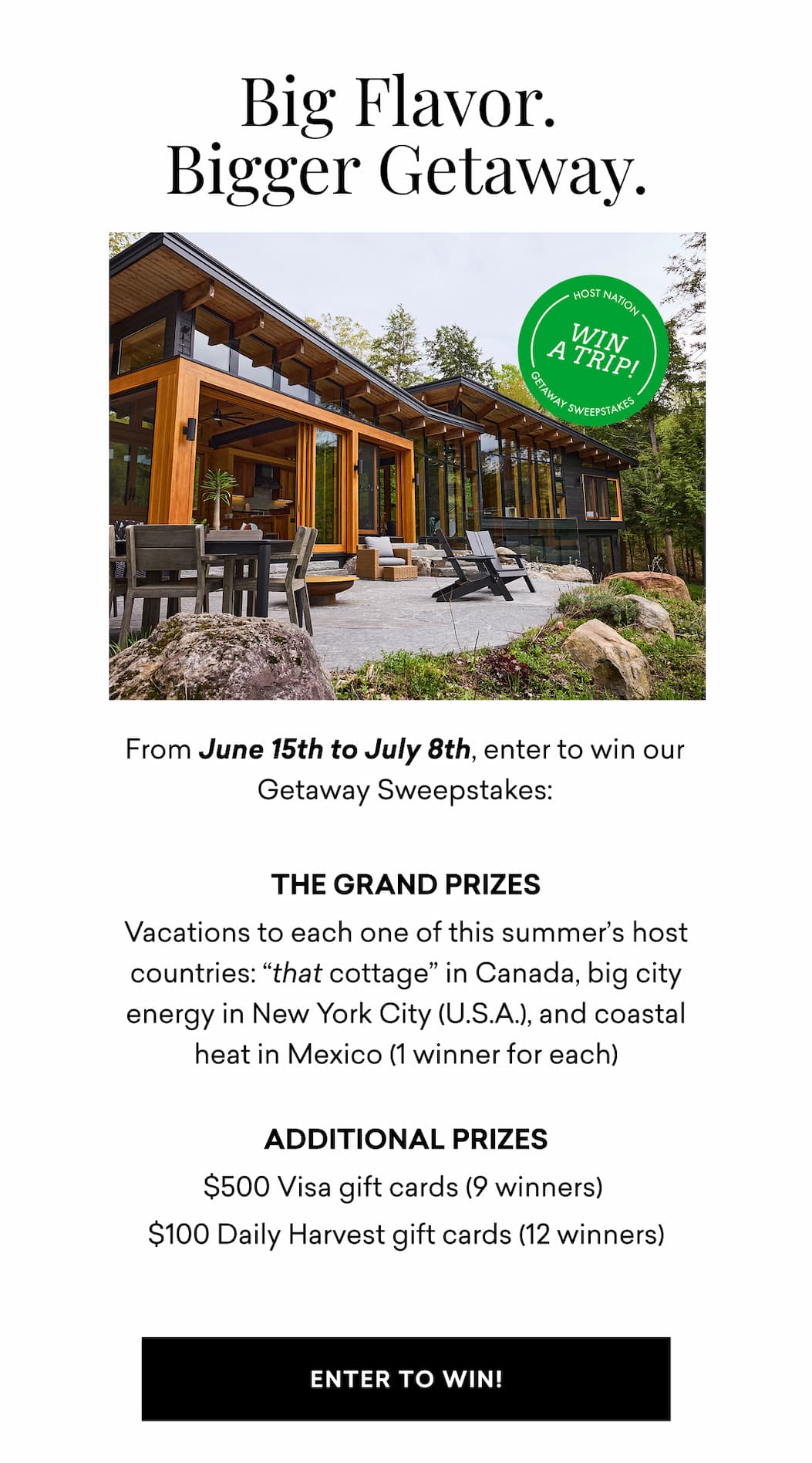 Big Flavor. Bigger Getaway. From June 15th to July 8th, enter to win our Host Nation Getaway Sweepstakes: THE GRAND PRIZES Vacations to each one of this summer’s host countries: “that cottage” in Canada, big city energy in New York City (U.S.A.), and coastal heat in Mexico (1 winner for each)  Additional Prizes $500 Visa gift cards (9 winners)&nbsp; $100 Daily Harvest gift cards (12 winners) | ENTER TO WIN!
