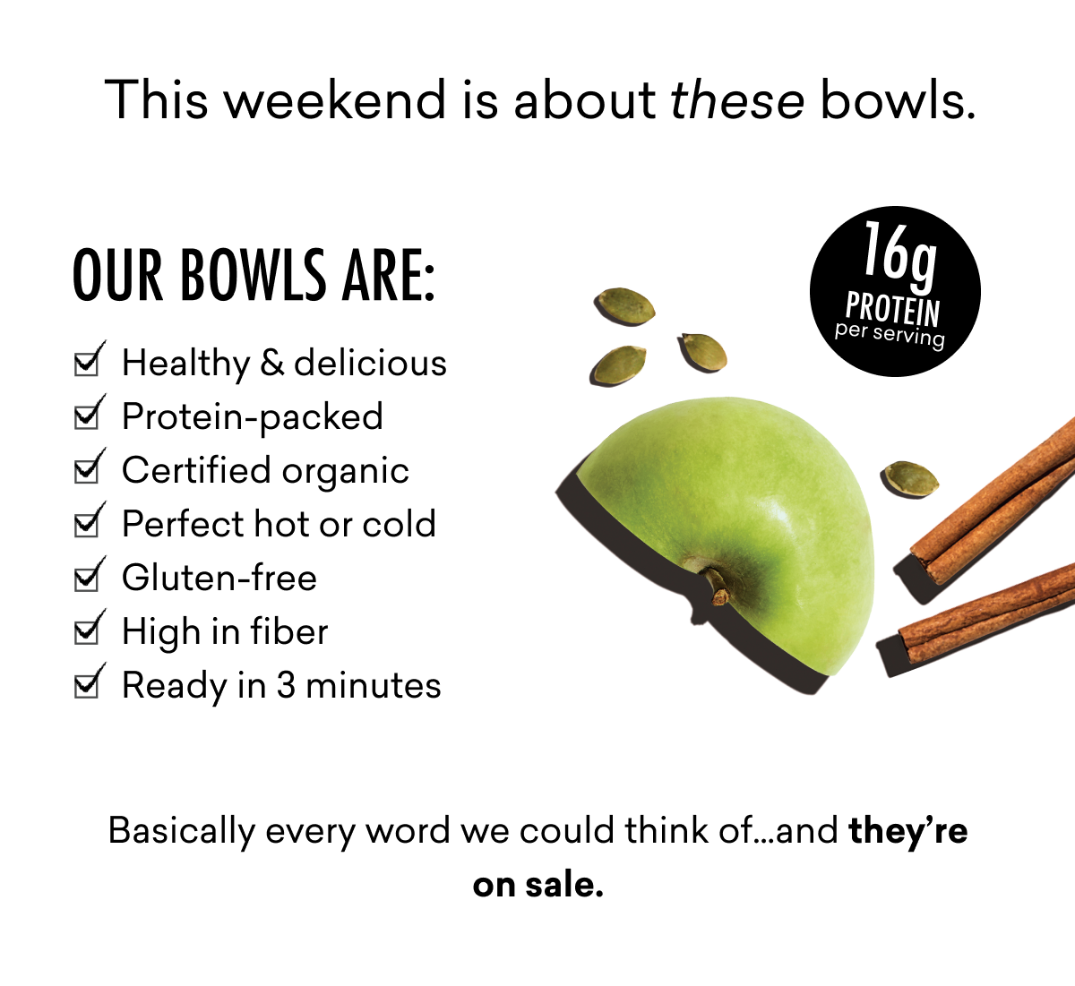 This weekend is about these bowls. Basically every word we could think of…and they’re on sale.