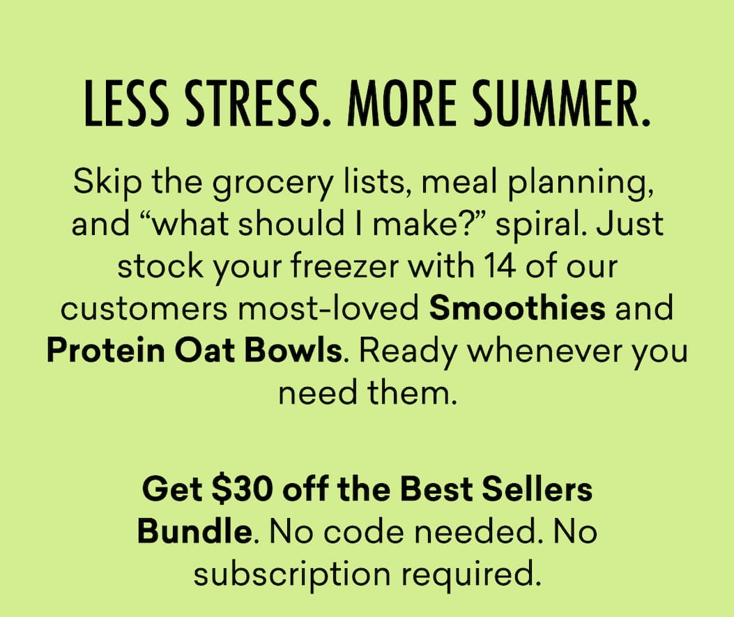 LESS STRESS. MORE SUMMER. | Skip the grocery lists, meal planning,  and “what should I make?” spiral. Just stock your freezer with 14 of our customers most-loved Smoothies and Protein Oat Bowls. Ready whenever you need them.  Get $30 off the Best Sellers Bundle. No code needed. No subscription required.