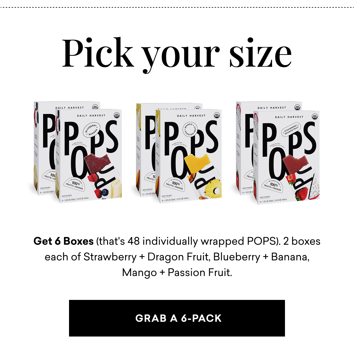 Pick your size. Get 6 Boxes (that's 48 individually wrapped POPS). 2 boxes each of Strawberry + Dragon Fruit, Blueberry + Banana, Mango + Passion Fruit. | Grab a 6-Pack   Pick your size. Get 6 Boxes (that's 48 individually wrapped POPS). 2 boxes each of Strawberry + Dragon Fruit, Blueberry + Banana, Mango + Passion Fruit. | Grab a 6-Pack