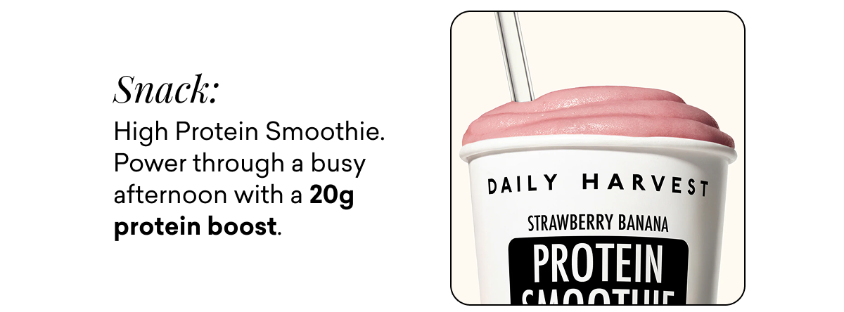 Snack: High Protein Smoothie. Power through a busy afternoon with a 20g protein boost.