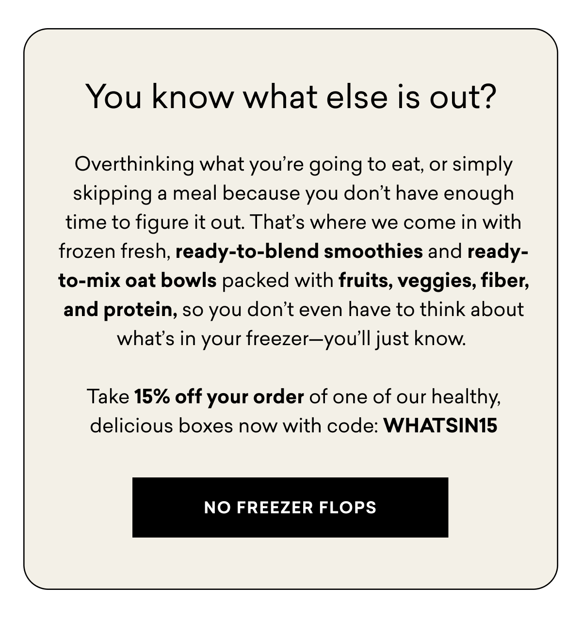 You know what else is out? Overthinking what you’re going to eat, or simply skipping a meal because you don’t have enough time to figure it out. That’s where we come in with frozen fresh, ready-to-blend smoothies and ready-to-mix oat bowls packed with fruits, veggies, fiber, and protein, so you don’t even have to think about what’s in your freezer—you’ll just know.&nbsp;  Take 15% off your order of one of our healthy, delicious boxes now with code: WHATSIN15