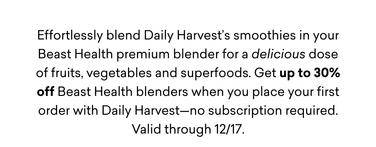 Effortlessly blend Daily Harvest’s smoothies in your Beast Health premium blender for a delicious dose of fruits, vegetables and superfoods. Get up to 30% off Beast Health blenders when you place your first order with Daily Harvest—no subscription required. Valid through 12/17.