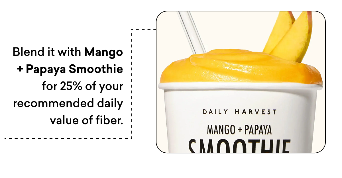 Blend it with Mango + Papaya Smoothie for 25% of your recommended daily value of fiber.