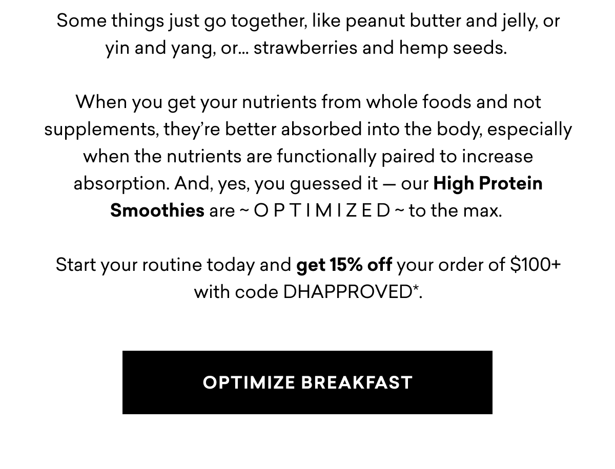 Some things just go together, like peanut butter and jelly, or yin and yang, or… strawberries and hemp seeds.   When you get your nutrients from whole foods and not supplements, they’re better absorbed into the body, especially when the nutrients are functionally paired to increase absorption. And, yes, you guessed it — our High Protein Smoothies are ~ O P T I M I Z E D ~ to the max.   Start your routine today and get 15% off your order of $100+ with code DHAPPROVED*. Some things just go together, like peanut butter and jelly, or yin and yang, or… strawberries and hemp seeds.   When you get your nutrients from whole foods and not supplements, they’re better absorbed into the body, especially when the nutrients are functionally paired to increase absorption. And, yes, you guessed it — our High Protein Smoothies are ~ O P T I M I Z E D ~ to the max.   Start your routine today and get 15% off your order of $100+ with code DHAPPROVED*.