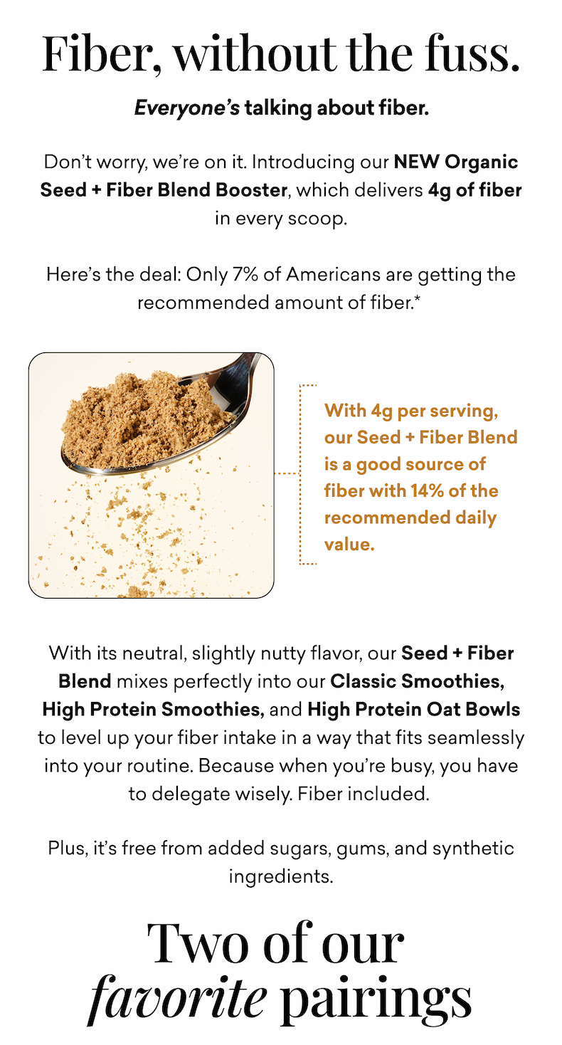 Fiber, without the fuss. Everyone’s talking about fiber. Don’t worry, we’re on it. Introducing our NEW Organic Seed + Fiber Blend Booster, which delivers 4g of fiber in every scoop.  Here’s the deal: Only 7% of Americans are getting the recommended amount of fiber. 