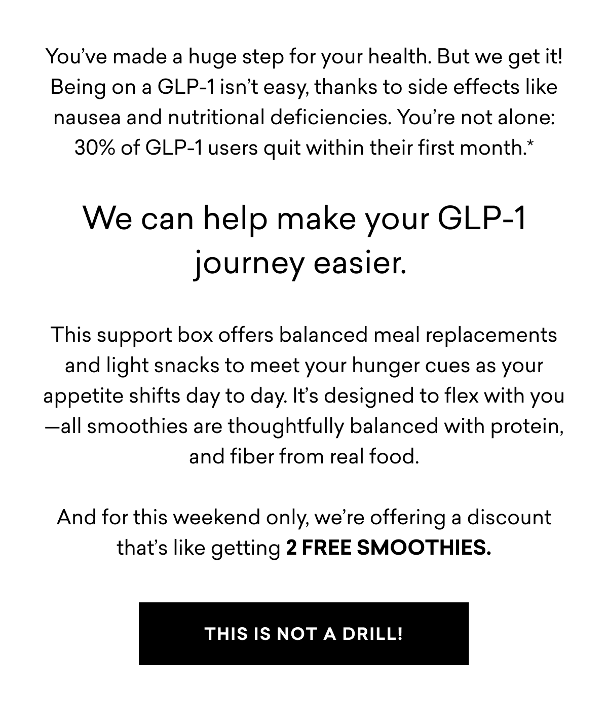 You’ve made a huge step for your health. But we get it! Being on a GLP-1 isn’t easy, thanks to side effects like nausea and nutritional deficiencies. You’re not alone: 30% of GLP-1 users quit within their first month.*  We can help make your GLP-1 journey easier.&nbsp;  This support box offers balanced meal replacements and light snacks to meet your hunger cues as your appetite shifts day to day. It’s designed to flex with you—all smoothies are thoughtfully balanced with protein, and fiber from real food.  And for this weekend only, we’re offering a discount that’s like getting 2 FREE SMOOTHIES.