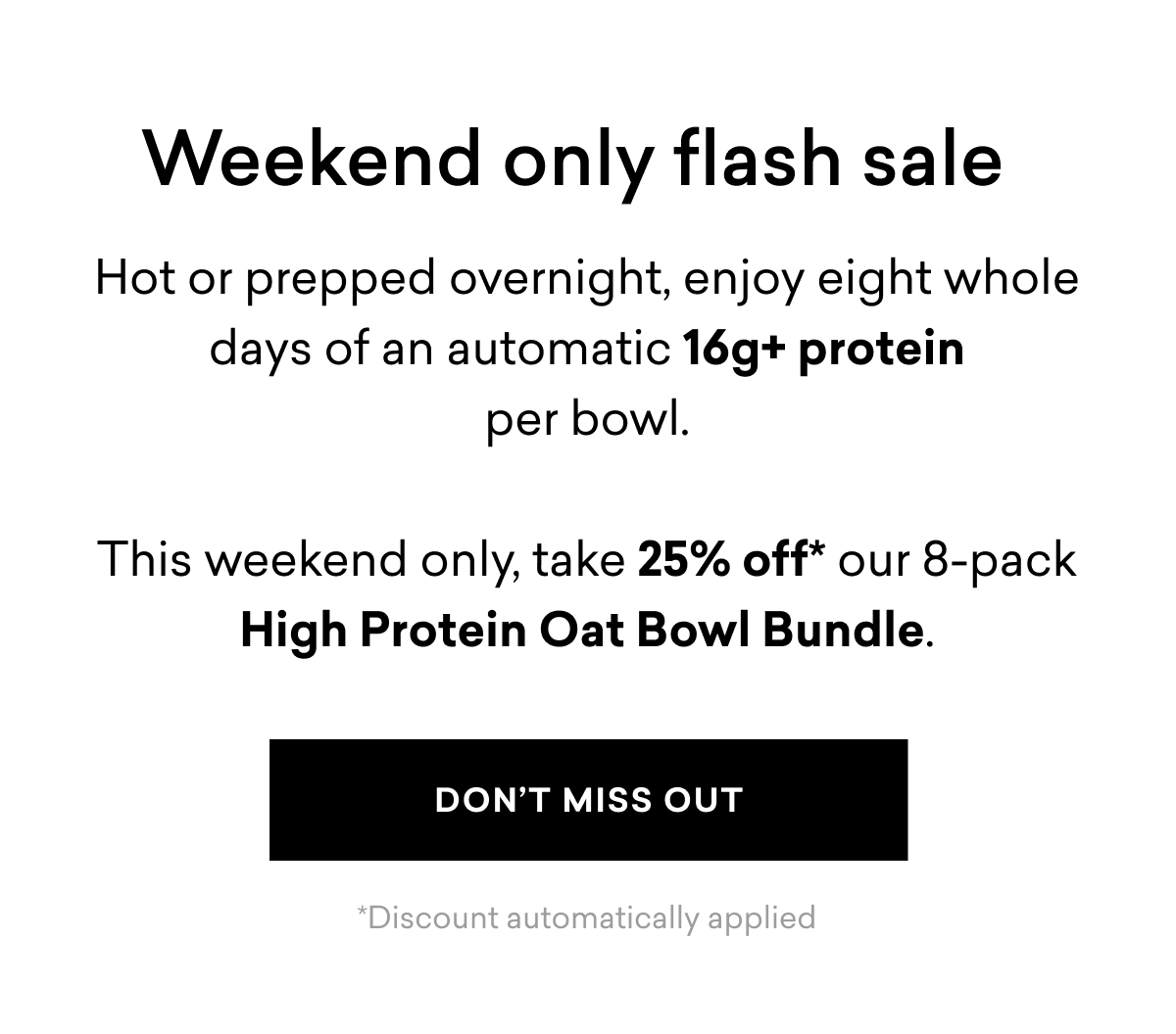 Weekend only flash sale | Hot or prepped overnight, enjoy eight whole days of an automatic 16g+ protein per bowl.  This weekend only, take 25% off* our 8-pack High Protein Oat Bowl Bundle. | DON'T MISS OUT