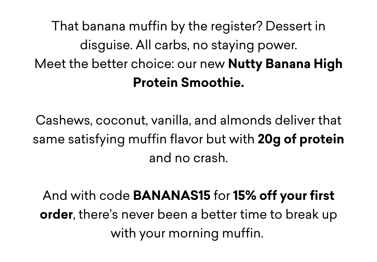 That banana muffin by the register? Dessert in disguise. All carbs, no staying power. Meet the better choice: our new Nutty Banana High Protein Smoothie.  Cashews, coconut, vanilla, and almonds deliver that same satisfying muffin flavor but with 20g of protein and no crash.  And with code BANANAS15 for 15% off your first order, there’s never been a better time to break up with your morning muffin.