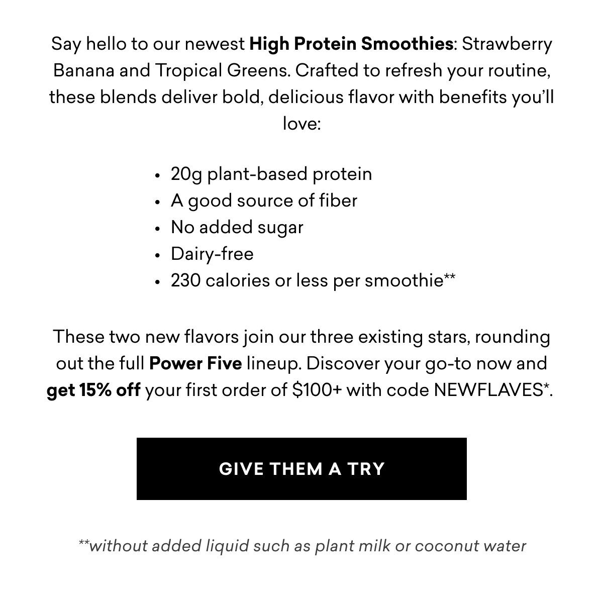 Say hello to our newest High Protein Smoothies: Strawberry Banana and Tropical Greens. Crafted to refresh your routine, these blends deliver bold, delicious flavor with benefits you’ll love:        These two new flavors join our three existing stars, rounding out the full Power Five lineup. Discover your go-to now and get 15% off your first order of $100+ with code NEWFLAVES*. | GIVE THEM A TRY  Say hello to our newest High Protein Smoothies: Strawberry Banana and Tropical Greens. Crafted to refresh your routine, these blends deliver bold, delicious flavor with benefits you’ll love:        These two new flavors join our three existing stars, rounding out the full Power Five lineup. Discover your go-to now and get 15% off your first order of $100+ with code NEWFLAVES*. | GIVE THEM A TRY