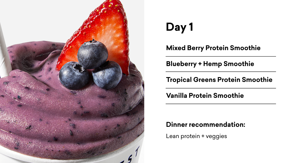 Day 1 Mixed Berry Protein Smoothie Blueberry + Hemp Smoothie Tropical Greens Protein Smoothie Vanilla Protein Smoothie Dinner recommendation: Lean protein + veggies