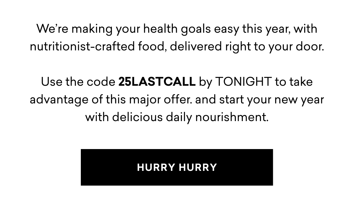 We’re making your health goals easy this year, with nutritionist-crafted food, delivered right to your door.  Use the code 25LASTCALL by TONIGHT to take advantage of this major offer. and start your new year with delicious daily nourishment.