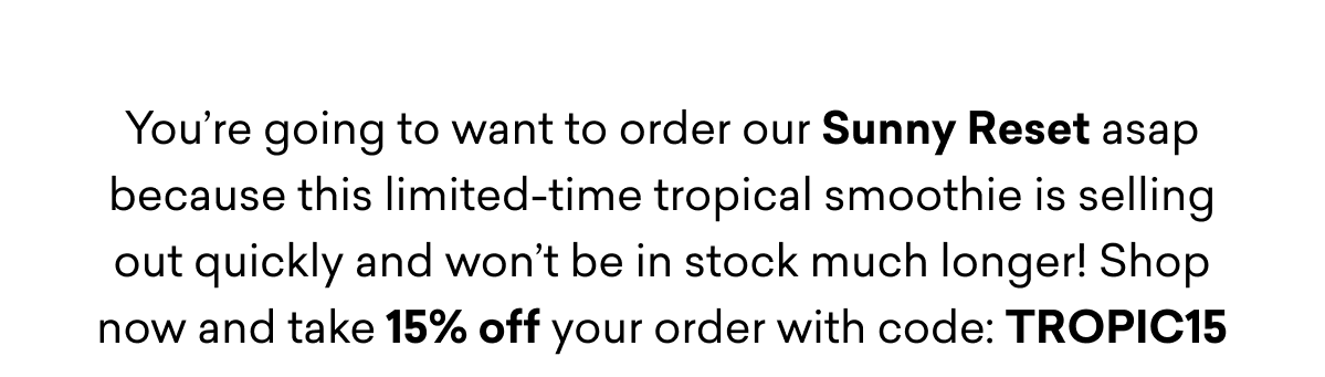 You’re going to want to order our Sunny Reset asap because this limited-time tropical smoothie is selling out quickly and won’t be in stock much longer! Shop now and take 15% off your order