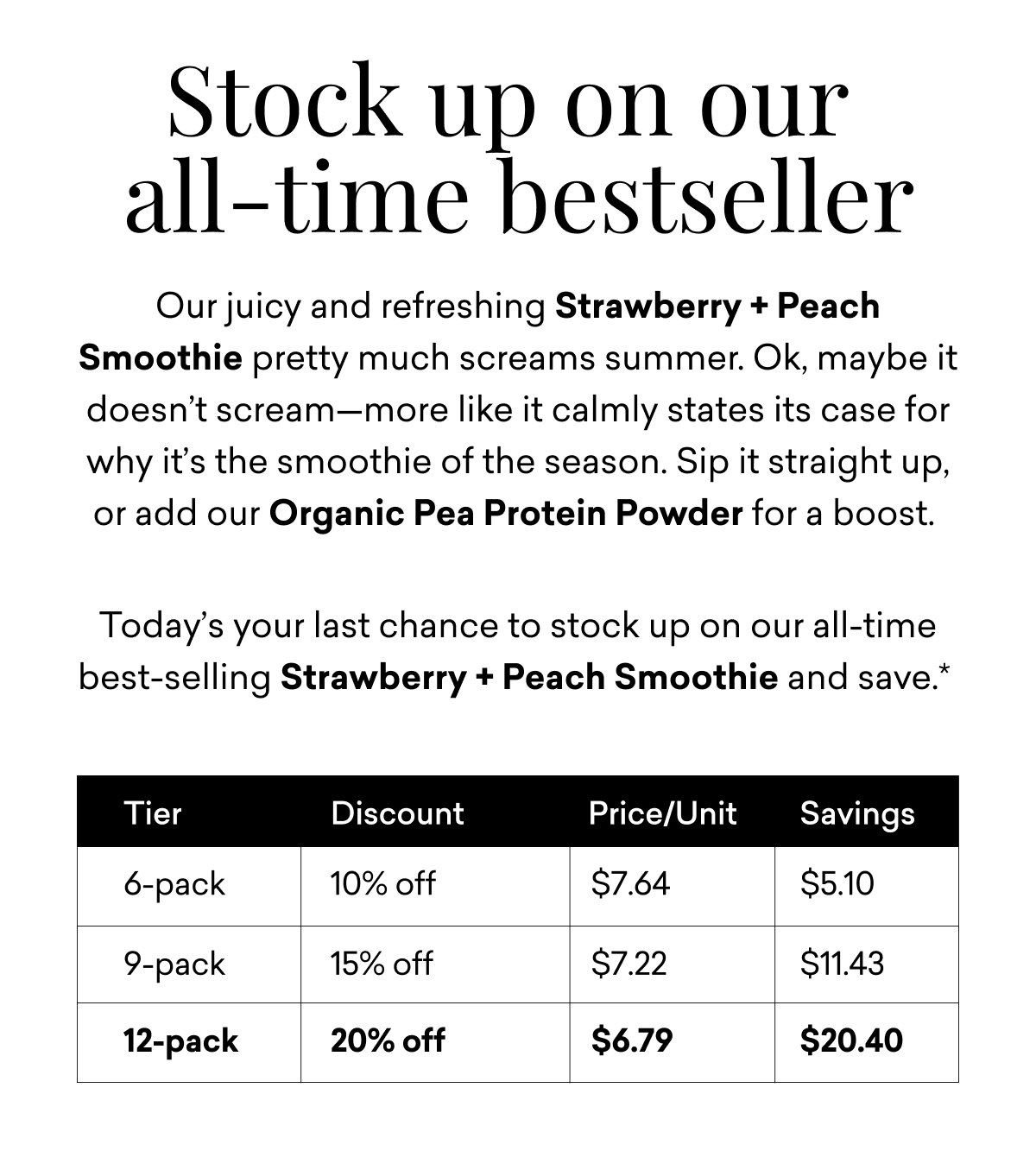 Stock up on our  all-time bestseller | Our juicy and refreshing Strawberry + Peach Smoothie pretty much screams summer. Ok, maybe it doesn’t scream—more like it calmly states its case for why it’s the smoothie of the season. Sip it straight up, or add our Organic Pea Protein Powder for a boost.&nbsp;  Today’s your last chance to stock up on our all-time best-selling Strawberry + Peach Smoothie and save.*