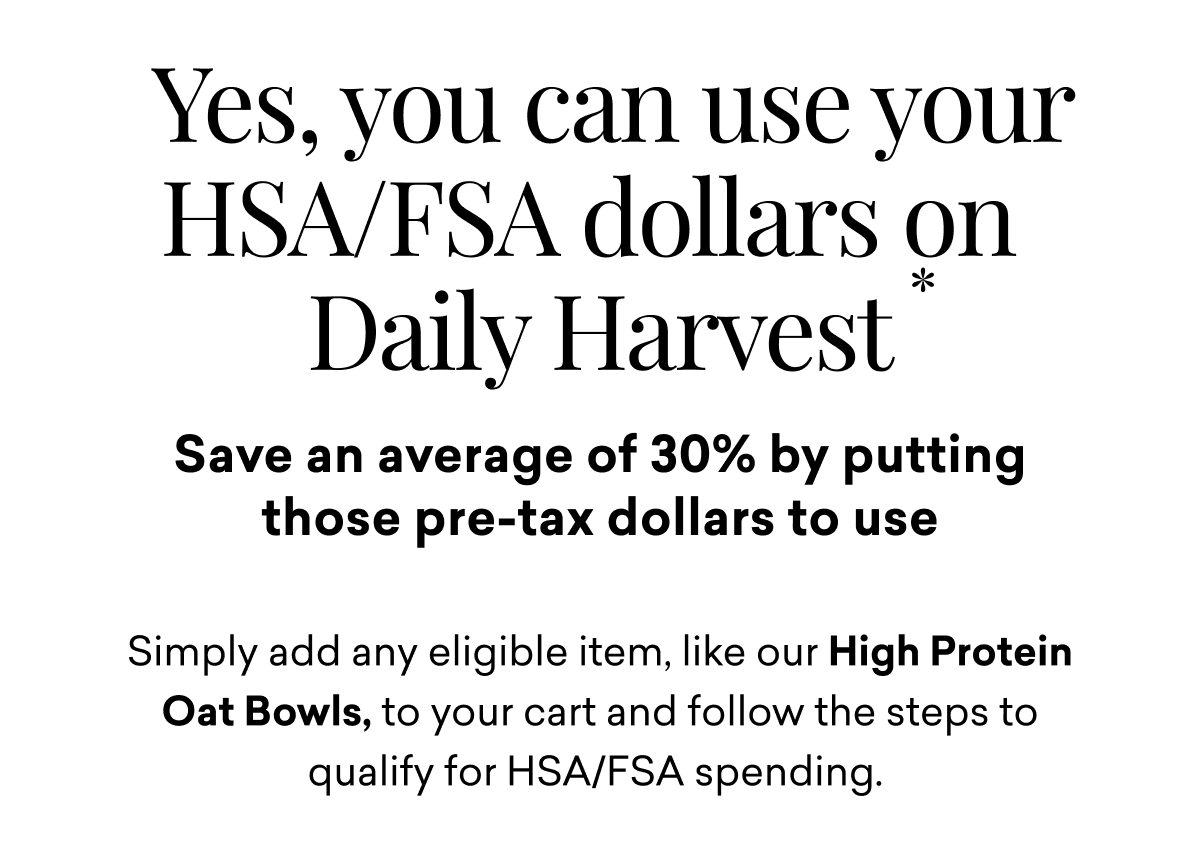 Yes, you can use your HSA/FSA dollars on Daily Harvest. Save an average of 30% by putting those pre-tax dollars to use. Simply add any eligible item, like our High Protein Oat Bowls, to your cart and follow the steps to qualify for HSA/FSA spending.