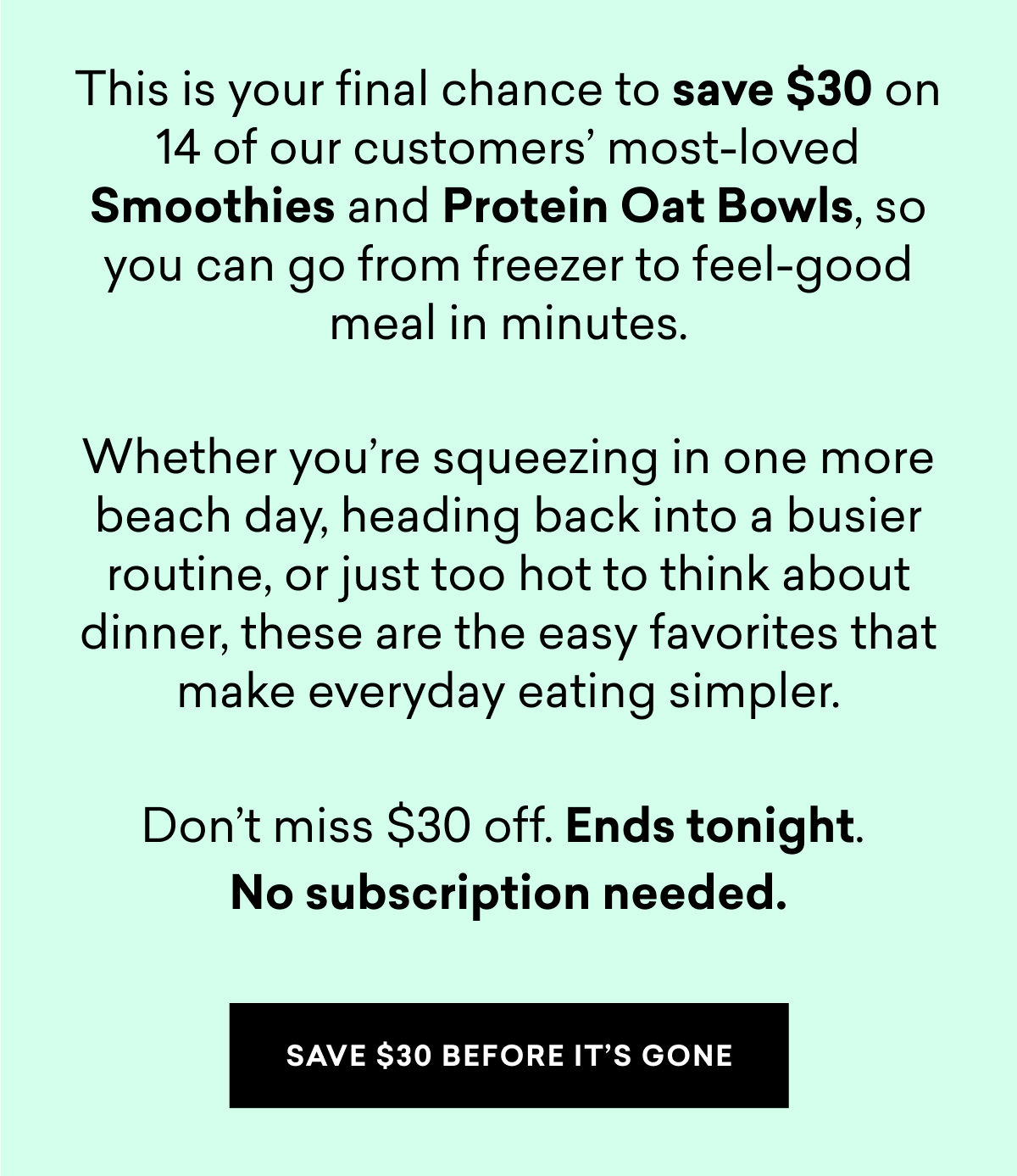 This is your final chance to save $30 on 14 of our customers most-loved Smoothies and Protein Oat Bowls, so you can go from freezer to feel-good meal in minutes.  Whether you’re squeezing in one more beach day, heading back into a busier routine, or just too hot to think about dinner, these are the easy favorites that make everyday eating simpler.  Don’t miss $30 off. Ends tonight.  No subscription needed. | SAVE $30 BEFORE IT'S GONE