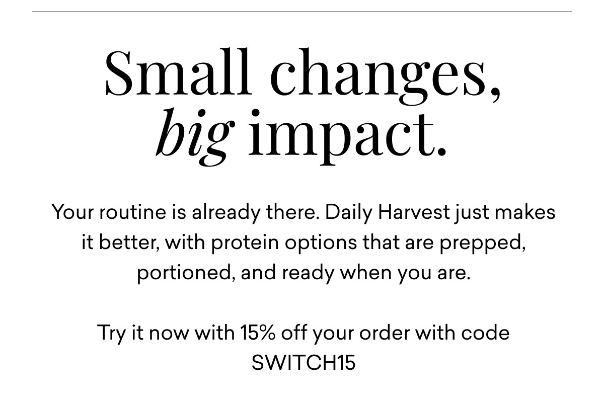 Small changes, big impact. Your routine is already there. Daily Harvest just makes it better, with protein options that are prepped, portioned, and ready when you are. Try it now with 15% off your order.