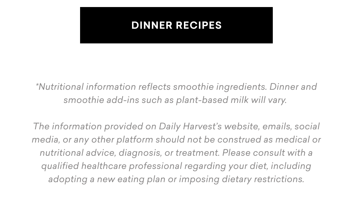 DINNER RECIPES Nutritional information reflects smoothie ingredients. Dinner and smoothie add-ins such as plant-based milk will vary. The information provided on Daily Harvest’s website, emails, social media, or any other platform should not be construed as medical or nutritional advice, diagnosis, or treatment. Please consult with a qualified healthcare professional regarding your diet, including adopting a new eating plan or imposing dietary restrictions.