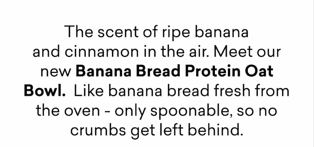 The scent of ripe banana and cinnamon in the air. Meet our new Banana Bread Protein Oat Bowl.  Like banana bread fresh from the oven - only spoonable, so no crumbs get left behind.