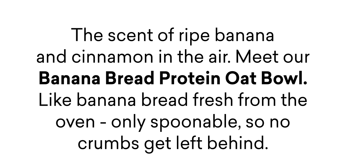The scent of ripe banana and cinnamon in the air. Meet our Banana Bread Protein Oat Bowl.  Like banana bread fresh from the oven - only spoonable, so no crumbs get left behind.