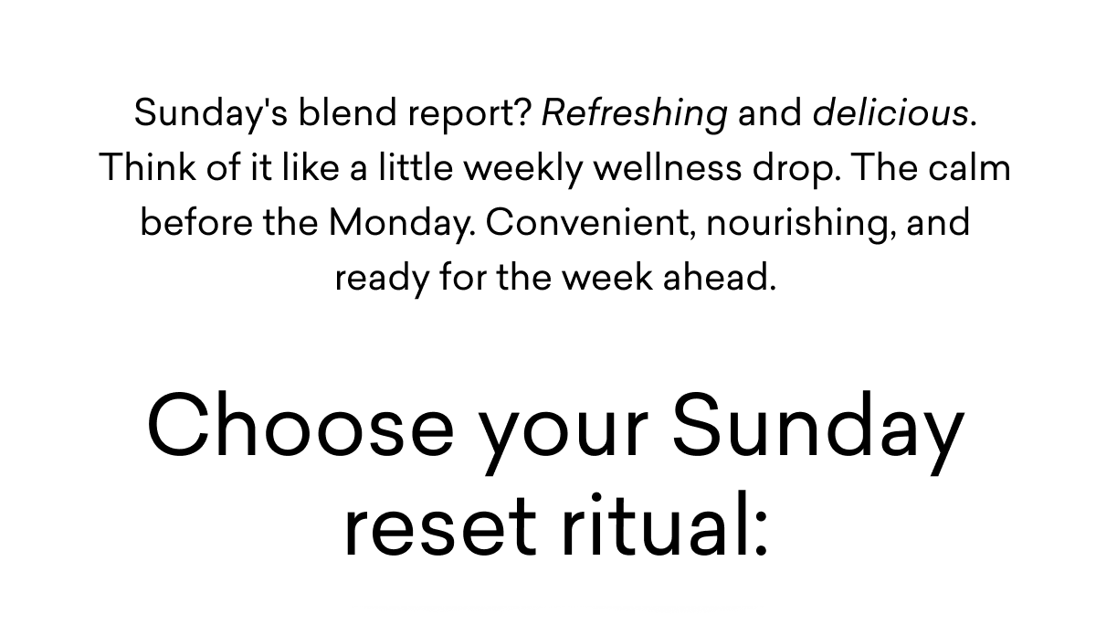 Sunday's blend report? Refreshing and delicious. Think of it like a little weekly wellness drop. The calm before the Monday. Convenient, nourishing, and ready for the week ahead. | Choose your Sunday reset ritual