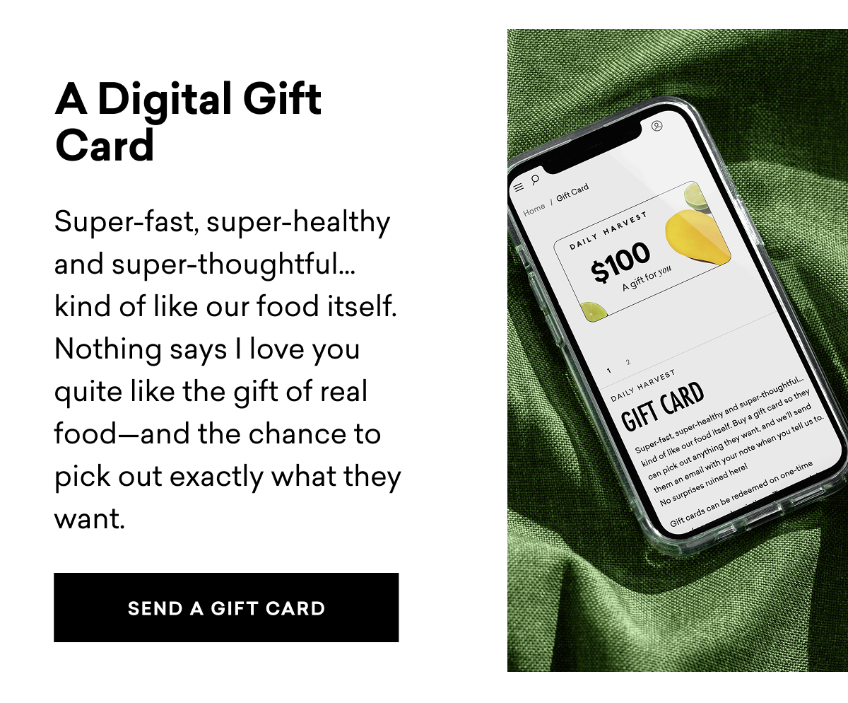 A Digital Gift Card: Super-fast, super-healthy and super-thoughtful… kind of like our food itself. Nothing says I love you quite like the gift of real food—and the chance to pick out exactly what they want. SEND A GIFT CARD