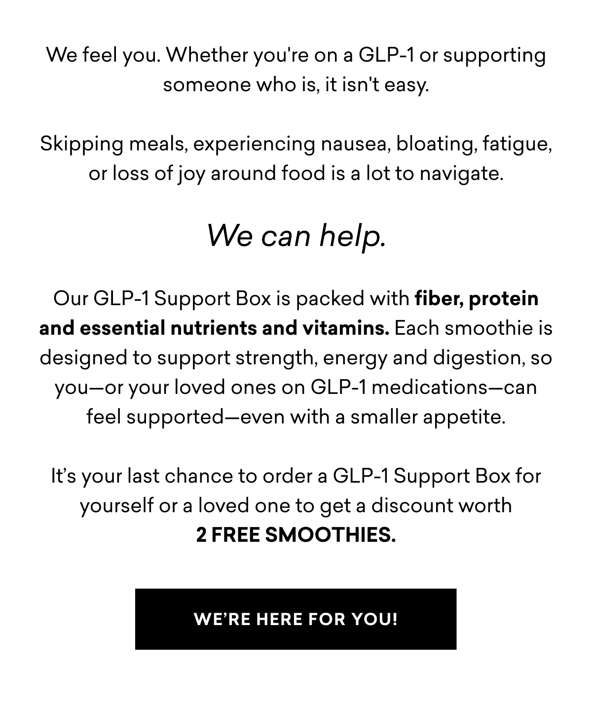 We feel you. Whether you're on a GLP-1 or supporting someone who is, it isn't easy. Skipping meals, experiencing nausea, bloating, fatigue, or loss of joy around food is a lot to navigate.  We can help.  Our GLP-1 Support Box is packed with fiber, protein and essential nutrients and vitamins. Each smoothie is designed to support strength, energy and digestion, so you—or your loved ones on GLP-1 medications—can feel supported—even with a smaller appetite.  It’s your last chance to order a GLP-1 Support Box for yourself or a loved one to get a discount worth 2 FREE SMOOTHIES.