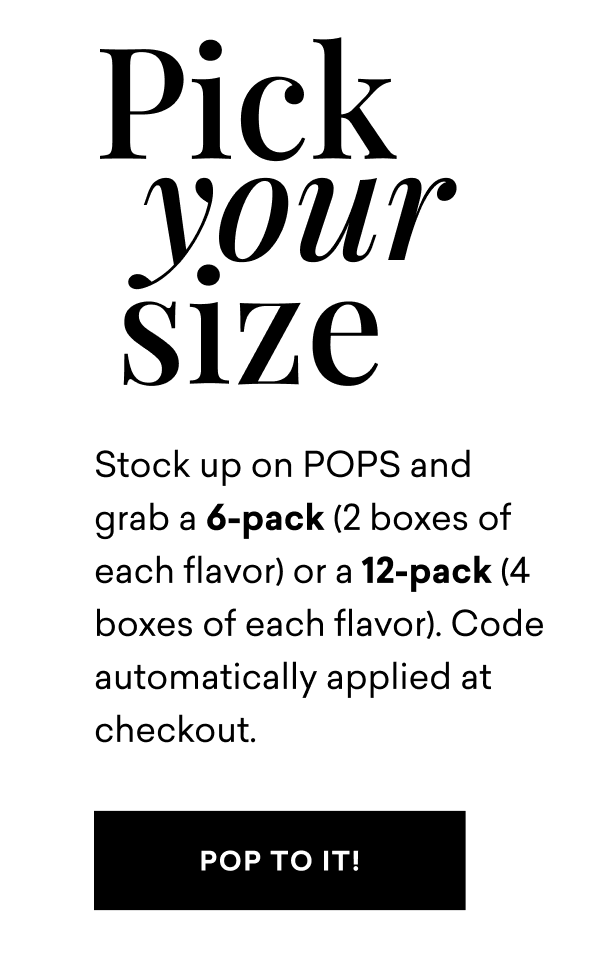 Pick Your Size. Stock up on POPS and grab a 6-pack (2 boxes of each flavor) or a 12-pack (4 boxes of each flavor). Code automatically applied at checkout. Pick Your Size. Stock up on POPS and grab a 6-pack (2 boxes of each flavor) or a 12-pack (4 boxes of each flavor). Code automatically applied at checkout.