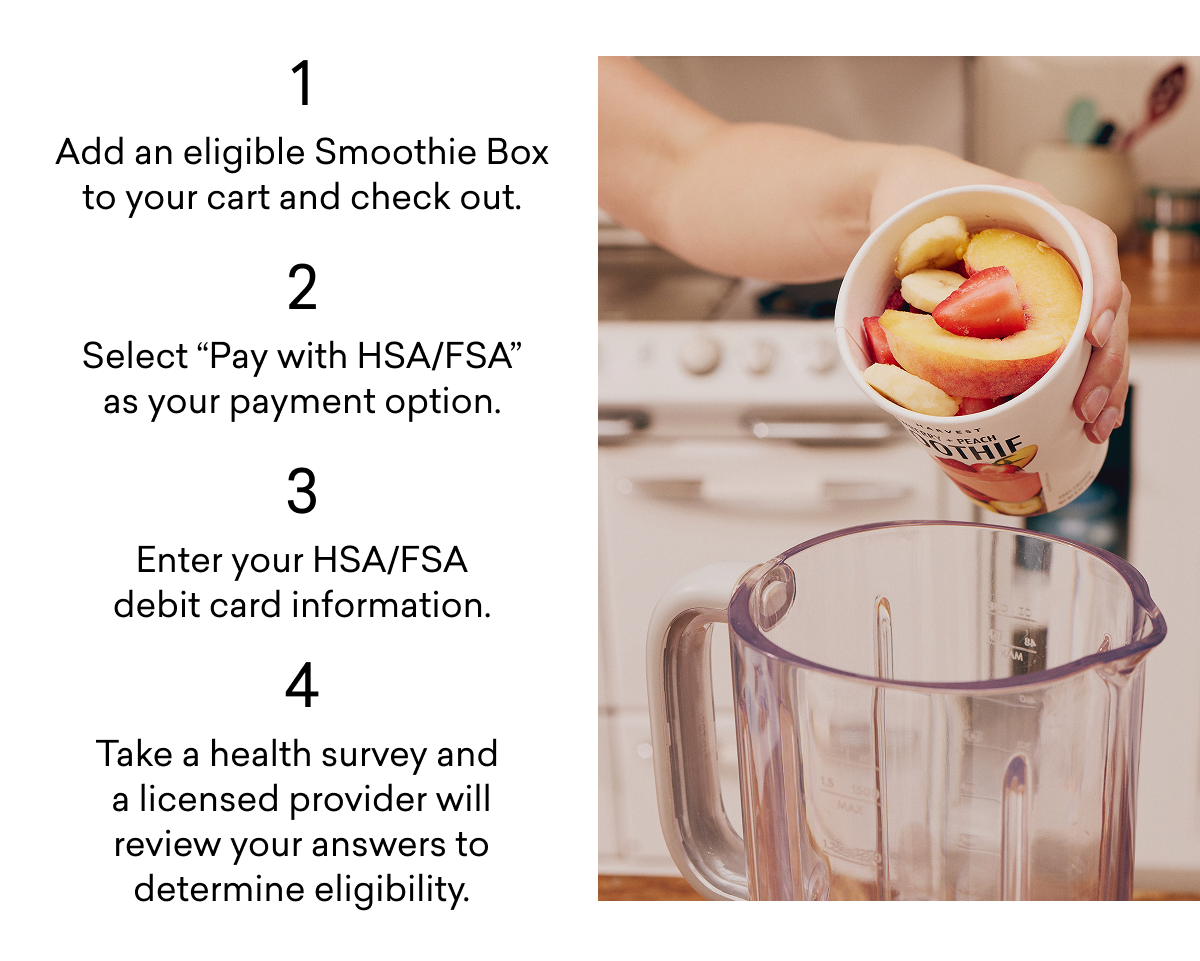 1 Add an eligible Smoothie Box to your cart and check out. 2 Select "Pay with HSA/FSA" as your payment option. 3 Enter your HSA/FSA debit card information. 4 Take a health survey and a licensed provider will review your answers to determine eligibility.