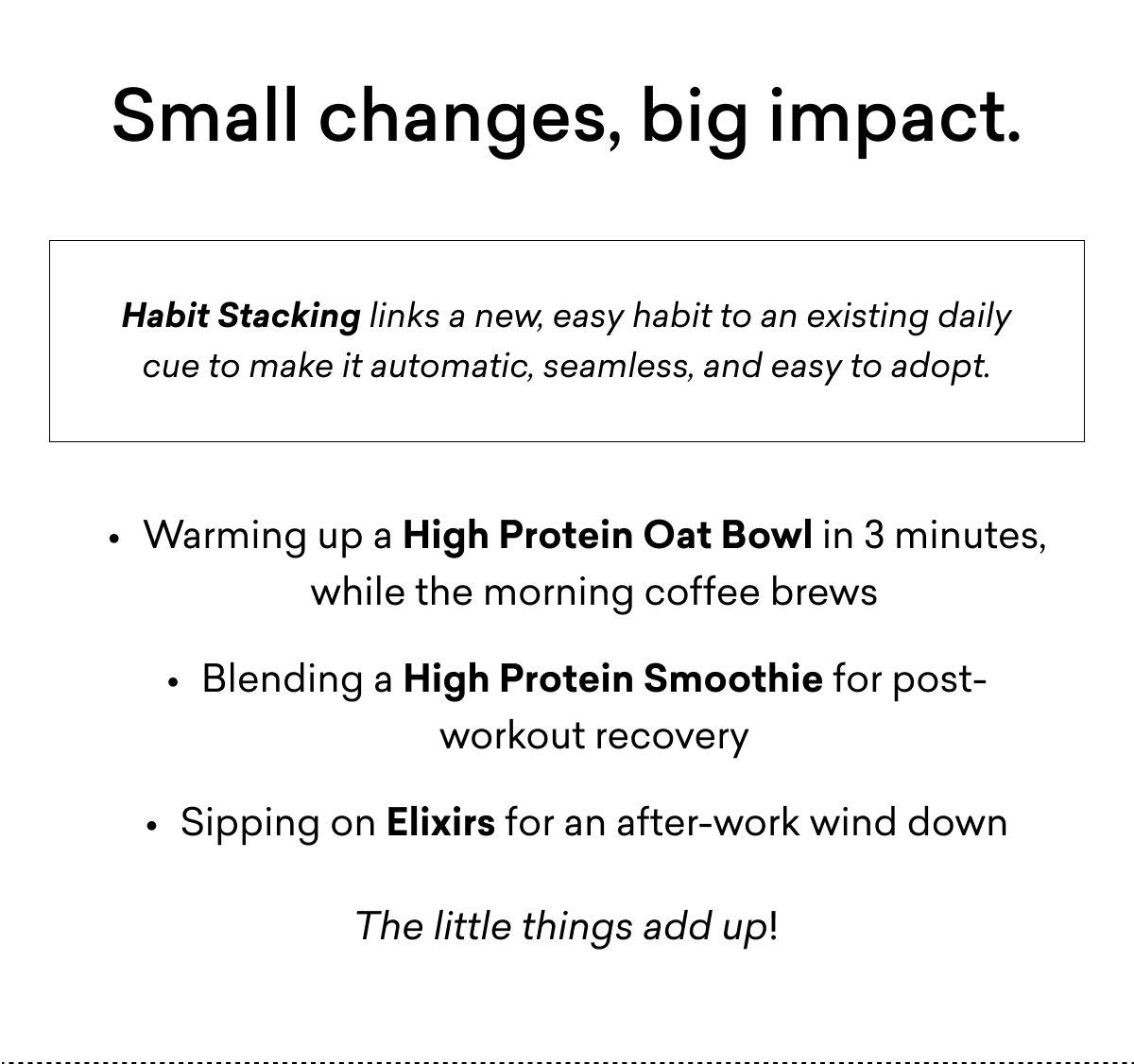 Small changes, big impact. | Habit Stacking links a new, easy habit to an existing daily cue to make it automatic, seamless, and easy to adopt. | Warming up a&nbsp;High Protein Oat Bowl&nbsp;in 3 minutes, while&nbsp;the&nbsp;morning coffee&nbsp;brews Blending a&nbsp;High Protein Smoothie for post-workout recovery Sipping on&nbsp;Elixirs&nbsp;for an after-work wind down The&nbsp;little things&nbsp;add up!