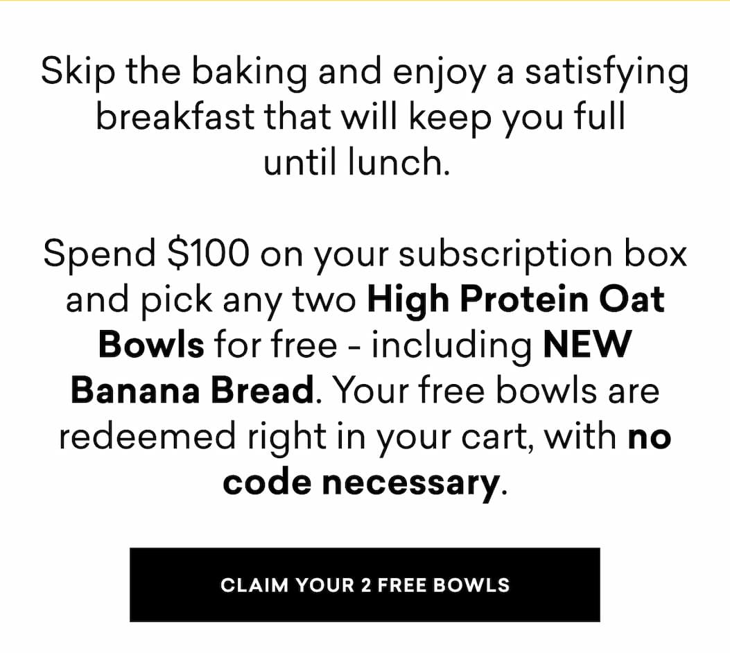 Skip the baking and enjoy a satisfying breakfast that will keep you full  until lunch.&nbsp;   Spend $100 on your subscription box and pick any two High Protein Oat Bowls for free - including NEW Banana Bread. Your free bowls are redeemed right in your cart, with no code necessary.
