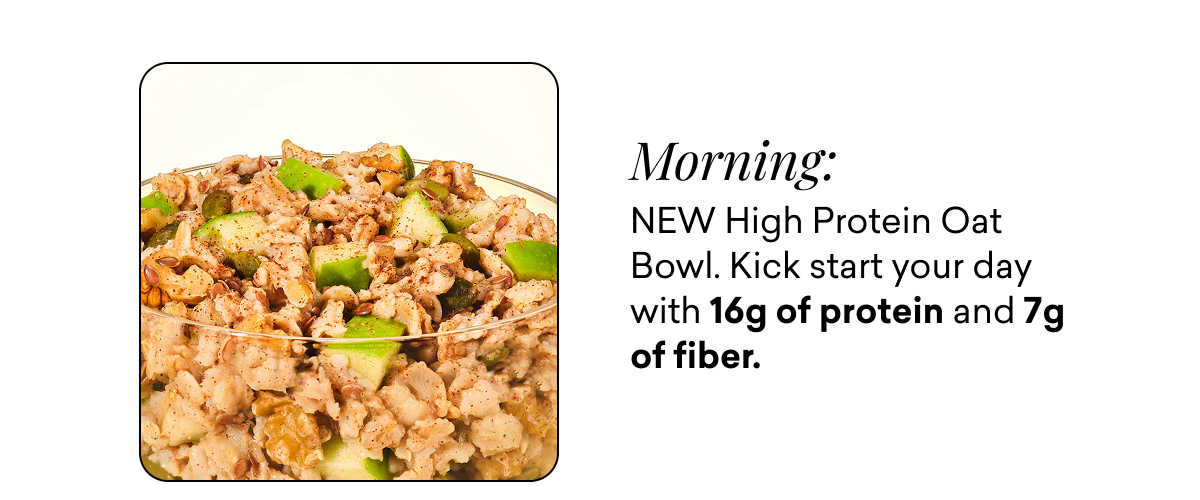 Morning: NEW High Protein Oat Bowl. Kick start your day with 16g of protein and 7g of fiber.