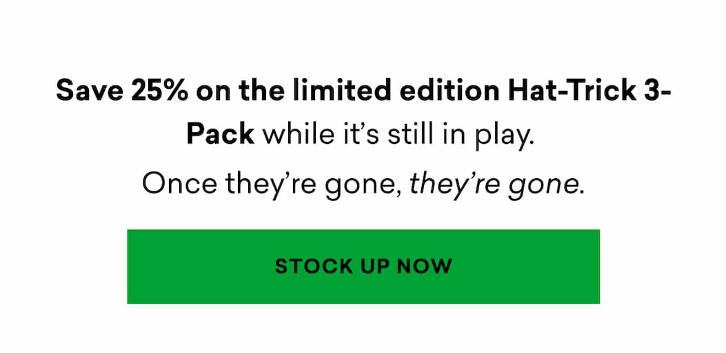 Save 25% on the limited edition Hat-Trick 3-Pack while it's still in play. Once they're gone. they're gone. | STOCK UP NOW