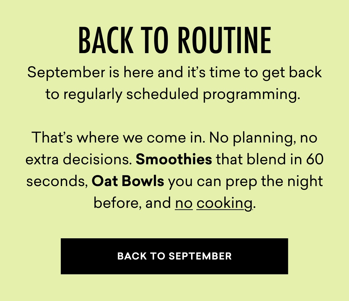 Back to Routine: September is here and it’s time to get back to regularly scheduled programming.    That’s where we come in. No planning, no extra decisions. Smoothies that blend in 60 seconds, Oat Bowls you can prep the night before, and no cooking. | BACK TO SEPTEMBER