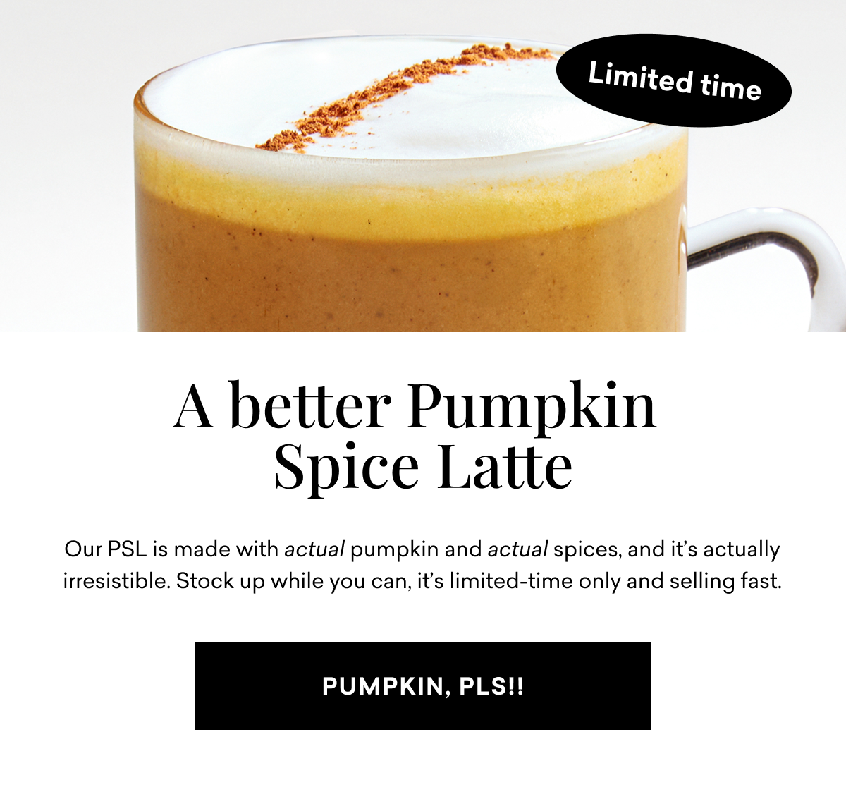 A better Pumpkin Spice Latte Our PSL is made with actual pumpkin and actual spices, and it's actually irresistible. Stock up while you can, it's limited-time only and selling fast. | PUMPKIN, PLS!!