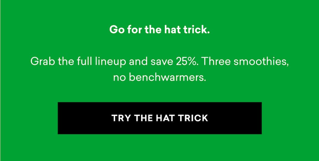 Go for the hat trick. Grab the full lineup and save 25%. Three smoothies, no benchwarmers. | TRY THE HAT TRICK