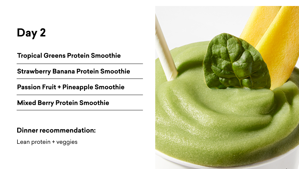 Day 2 Tropical Greens Protein Smoothie Strawberry Banana Protein Smoothie Passion Fruit + Pineapple Smoothie Mixed Berry Protein Smoothie Dinner recommendation: Lean protein + veggies