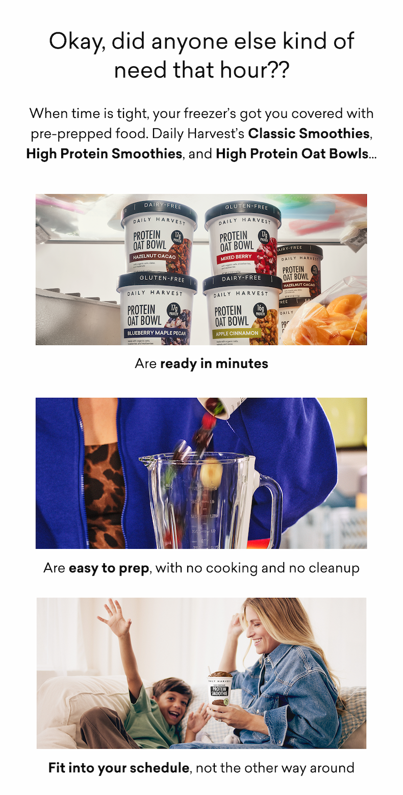 Okay, did anyone else kind of need that hour?? When time is tight, your freezer’s got you covered with pre-prepped food. Daily Harvest’s Classic Smoothies, High Protein Smoothies, and High Protein Oat Bowls…