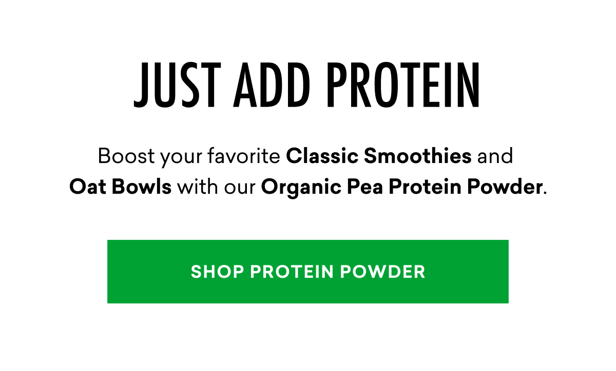 JUST ADD PROTEIN: Boost your favorite Classic Smoothies and  Oat Bowls with our Organic Pea Protein Powder. | SHOP PROTEIN POWDER