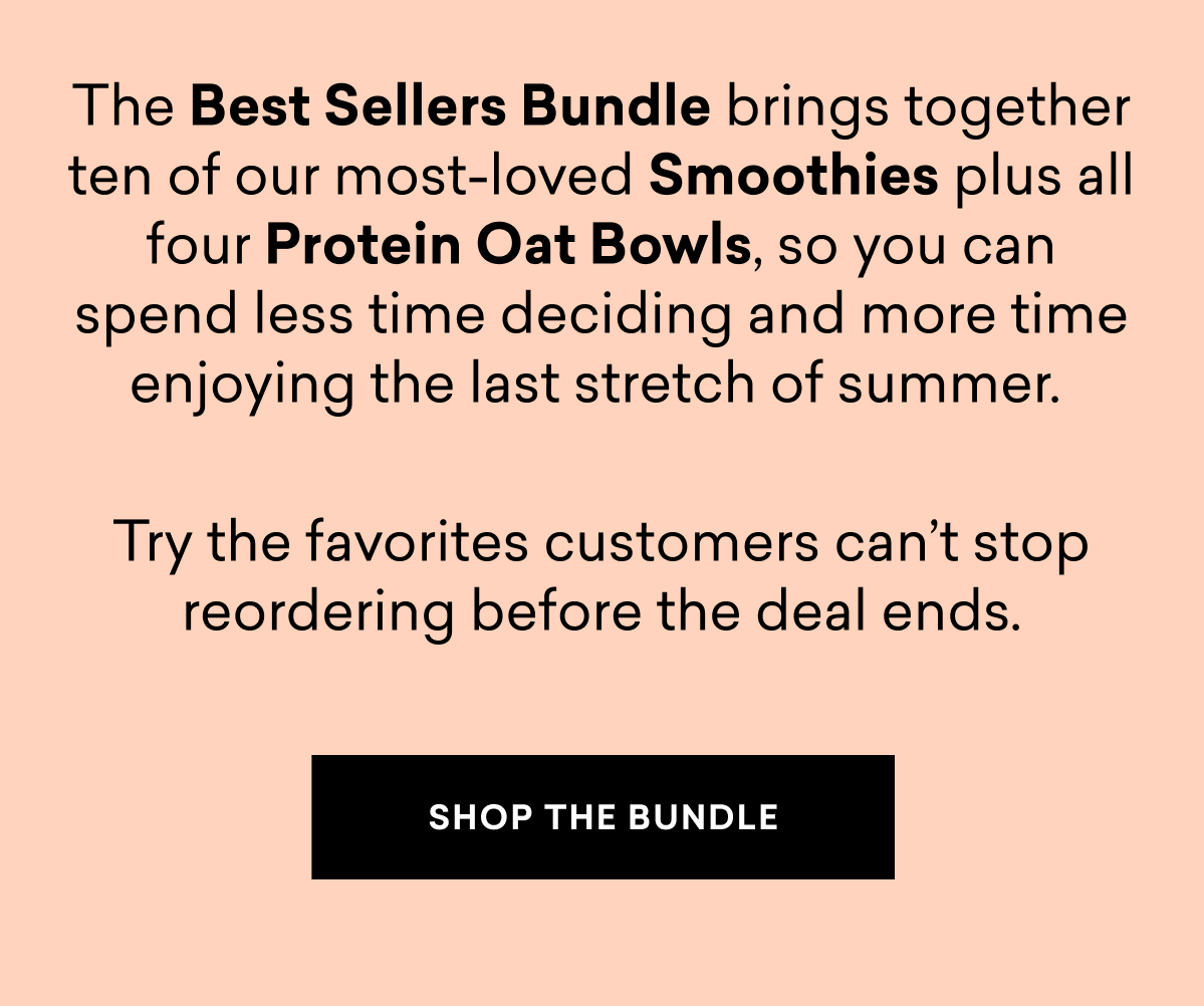 The Best Sellers Bundle brings together ten of our most-loved Smoothies plus all four Protein Oat Bowls, so you can spend less time deciding and more time enjoying the last stretch of summer.&nbsp;  Try the favorites customers can’t stop reordering before the deal ends. | SHOP THE BUNDLE