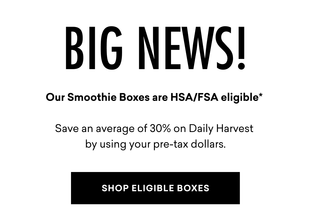 BIG NEWS! Our Smoothie Boxes are HSA/FSA eligible* Save an average of 30% on Daily Harvest by using your pre-tax dollars. | SHOP ELIGIBLE BOXES