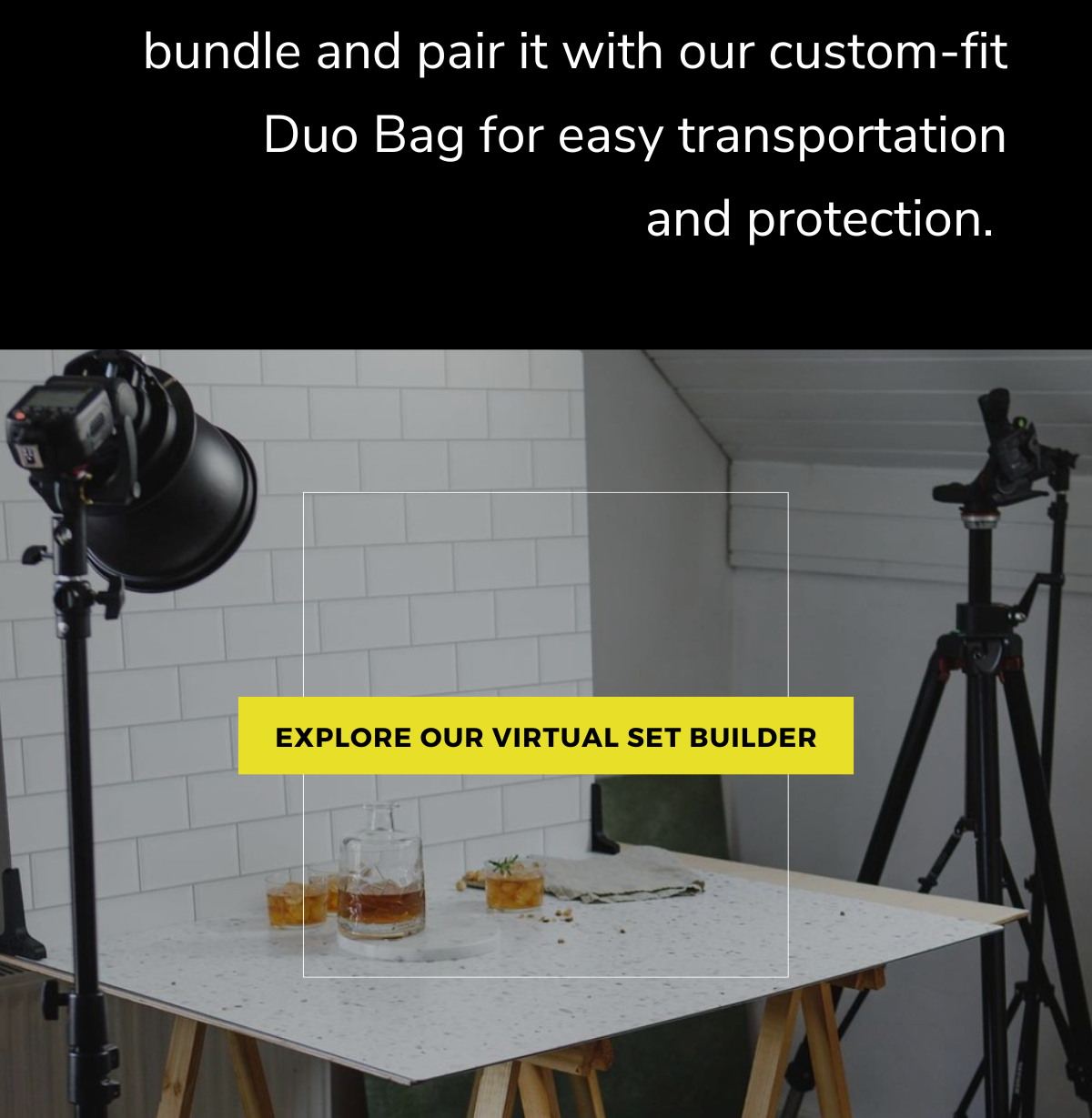 bundle and pair it with our custom-fit Duo Bag for easy transportation and protection. [Explore our Virtual Set Builder]