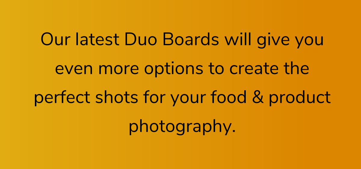 Our latest Duo Boards will give you even more options to create the perfect shots for your food & product photography.