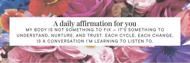 A daily affirmation for you - My body is not something to fix — it’s something to understand, nurture, and trust. Each cycle, each change, is a conversation I’m learning to listen to.