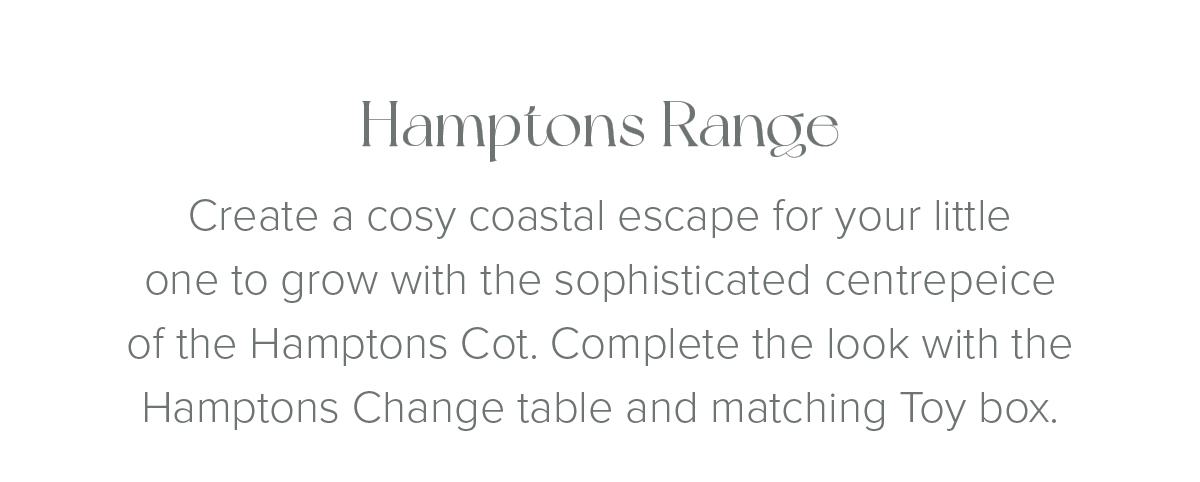 Hamptons Range Create a cosy coastal escape for your little one to grow with the sophisticated centrepeice of the Hamptons Cot. Complete the look with the Hamptons Change table and matching Toy box. 