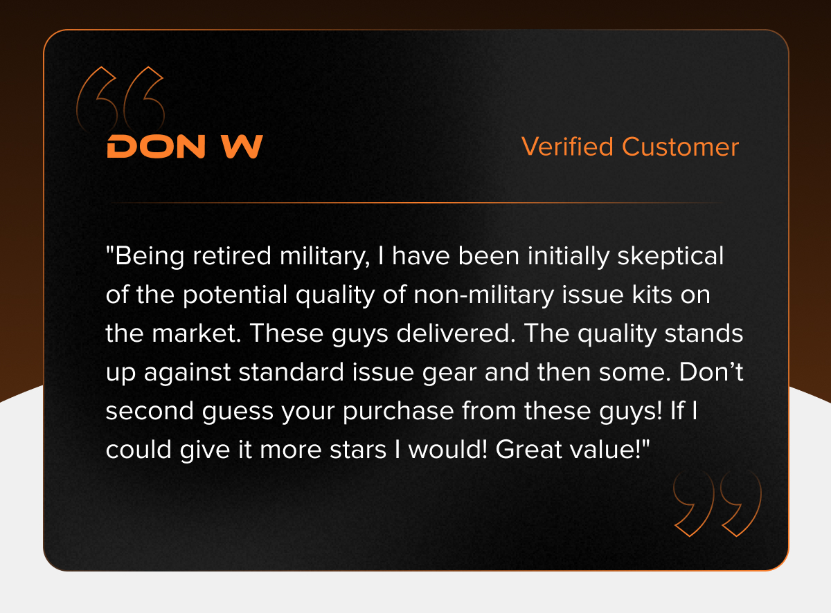 "Being retired military, I have been initially skeptical of the potential quality of non-military issue kits on the market. These guys delivered. The quality stands up against standard issue gear and then some. Don't second guess your purchase from these guys! If I could give it more stars I would! Great value!" - Don W.